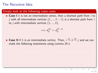 The Recursive Idea
Simply look at the following cases cases
Case I k is not an intermediate vertex, then a shortest path from i to
j with all intermediate vertices {1, ..., k − 1} is a shortest path from i
to j with intermediate vertices {1, ..., k}.
=⇒ d
(k)
ij = d
(k−1)
ij
Case II if k is an intermediate vertice. Then, i
p1
k
p2
j and we can
make the following statements using Lemma 24.1:
p1 is a shortest path from i to k with all intermediate vertices in the
set {1, ..., k − 1}.
p2 is a shortest path from k to j with all intermediate vertices in the
set {1, ..., k − 1}.
=⇒ d
(k)
ij = d
(k−1)
ik + d
(k−1)
kj
46 / 79
 