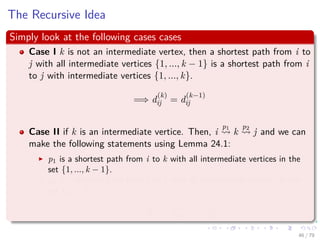 The Recursive Idea
Simply look at the following cases cases
Case I k is not an intermediate vertex, then a shortest path from i to
j with all intermediate vertices {1, ..., k − 1} is a shortest path from i
to j with intermediate vertices {1, ..., k}.
=⇒ d
(k)
ij = d
(k−1)
ij
Case II if k is an intermediate vertice. Then, i
p1
k
p2
j and we can
make the following statements using Lemma 24.1:
p1 is a shortest path from i to k with all intermediate vertices in the
set {1, ..., k − 1}.
p2 is a shortest path from k to j with all intermediate vertices in the
set {1, ..., k − 1}.
=⇒ d
(k)
ij = d
(k−1)
ik + d
(k−1)
kj
46 / 79
 