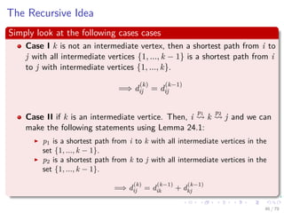 The Recursive Idea
Simply look at the following cases cases
Case I k is not an intermediate vertex, then a shortest path from i to
j with all intermediate vertices {1, ..., k − 1} is a shortest path from i
to j with intermediate vertices {1, ..., k}.
=⇒ d
(k)
ij = d
(k−1)
ij
Case II if k is an intermediate vertice. Then, i
p1
k
p2
j and we can
make the following statements using Lemma 24.1:
p1 is a shortest path from i to k with all intermediate vertices in the
set {1, ..., k − 1}.
p2 is a shortest path from k to j with all intermediate vertices in the
set {1, ..., k − 1}.
=⇒ d
(k)
ij = d
(k−1)
ik + d
(k−1)
kj
46 / 79
 