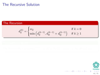 The Recursive Solution
The Recursion
d
(k)
ij =



wij if k = 0
min d
(k−1)
ij , d
(k−1)
ik + d
(k−1)
kj if k ≥ 1
Final answer when k = n
We recursively calculate D(n) = d
(n)
ij or d
(n)
ij = δ (i, j) for all i, j ∈ V .
48 / 79
 