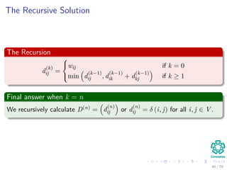 The Recursive Solution
The Recursion
d
(k)
ij =



wij if k = 0
min d
(k−1)
ij , d
(k−1)
ik + d
(k−1)
kj if k ≥ 1
Final answer when k = n
We recursively calculate D(n) = d
(n)
ij or d
(n)
ij = δ (i, j) for all i, j ∈ V .
48 / 79
 