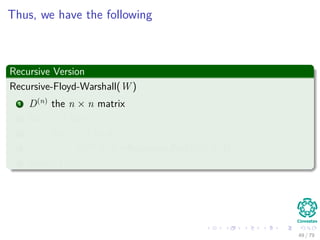 Thus, we have the following
Recursive Version
Recursive-Floyd-Warshall(W )
1 D(n)
the n × n matrix
2 for i = 1 to n
3 for j = 1 to n
4 D(n)
[i, j] =Recursive-Part(i, j, n, W )
5 return D(n)
49 / 79
 