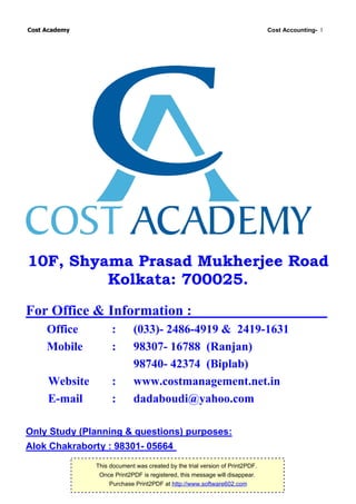Cost Academy                                                                  Cost Accounting- 1




10F, Shyama Prasad Mukherjee Road
         Kolkata: 700025.
For Office & Information :
     Office         :       (033)- 2486-4919 & 2419-1631
     Mobile         :       98307- 16788 (Ranjan)
                            98740- 42374 (Biplab)
     Website        :       www.costmanagement.net.in
     E-mail         :       dadaboudi@yahoo.com

Only Study (Planning & questions) purposes:
Alok Chakraborty : 98301- 05664
               This document was created by the trial version of Print2PDF.
                Once Print2PDF is registered, this message will disappear.
                    Purchase Print2PDF at http://www.software602.com
 
