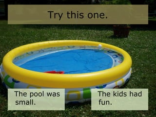 Try this one.
The pool was
small.
The kids had
fun.
 