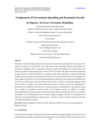 Journal of Economics and Sustainable Development                                              www.iiste.org
ISSN 2222-1700 (Paper) ISSN 2222-2855 (Online)
Vol.2, No.4, 2011


 Components of Government Spending and Economic Growth
                  in Nigeria: An Error Correction Modelling.
                                  Amassoma Ditimi (Corresponding Author)
                     Joseph Ayo Babalola University, Ikeji – Arakeji, Osun State, Nigeria.
                     College of social and Management Science, Economics department.
                                      Email: amassoma.dit@gmail.com
                                                Nwosa Philip.
                 The Bells University of Technology, Otta, Abeokuta, Ogun State, Nigeria,
                                          Department of Economics.
                                      Email: philipngazi@yahoo.co.uk
                                           Ajisafe Rufus.Adebayo
                         Obafemi Awolowo University, Ile – Ife, Osun State, Nigeria
                                       Email:aoluwatoyin@yahoo.com
Abstract
This paper examined the linkage between the components of government spending and economic growth in
Nigeria. In contrast to existing studies, this study examines the relationship between the components of
government expenditure (that is, agriculture; education; health and transport and communication) and
economic growth with data spanning from 1970 to 2010. The result of the study showed that expenditure
on agriculture had a significant influence on economic growth while expenditure on education, health and
transport and communication had insignificant influence on economic growth. Based on the findings, this
study suggests the need for a reversal in declining budgetary allocation to the educational and health sector
in order to provide the sectors with the needed revenue which is necessary in influencing aggregate output
of the economy. In addition, this study recommends the need to redirect the excessive expenditures of
government on its officials in both the house of senate and house of representative to these pivotal sectors
that is capable of stimulating economic growth of the Nigerian economy. In addition, it is highly
recommended that the government and relevant stake holders should ensure that funds which are meant for
development of the aforementioned sectors should be properly managed. However, the foregoing can be
achieved by increasing funds that are meant for anti – corruption in order to enhance economic growth and
sustainable development in Nigeria.
Keywords: Public Expenditure, Economic Growth, Education, Inflation, Error correction modeling and
Budget Constraint.

1.0 Introduction

Over the past three decades, there had been increased contention among development economists as to the
relationship between public expenditure and economic growth nexus in Nigeria. While some scholars are of
                                                     219
 