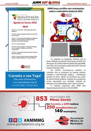 ASSOCIAÇÃO
março de 2020 www.portalamm.org.br
AMM lança cartilha com orientações
sobre o calendário eleitoral 2020
As vedações na legislação eleitoral, que já
terão validade nas Eleições Municipais de 2020, são
destaques da cartilha eleitoral elaborada pela AMM,
com base nas orientações publicadas pelo Tribunal
Superior Eleitoral (TSE).
Na cartilha, encontram-se também os
cuidados com as pesquisas de opinião pública;
vedações à administração pública – distribuição
gratuita de bens, valores ou benefícios por parte
da administração pública; vedação dos programas
sociais executados por entidade; vedação de
despesas com publicidade, entre outros assuntos.
O material produzido pela AMM está
disponível gratuitamente no Portal AMM.
Garanta a sua Vaga!
Para mais informações:
www.portalamm.org.br
31 2125-2403 | 312125-2411
 