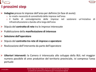 8
Banda larga ed ultra larga, servizi Ict, opportunità per le imprese
La Camera di commercio di Ravenna per l’innovazione digitale
21-03-2014
I prossimi step
 Indagine presso le imprese dell’area per definire (in fase di avvio):
o le «reali» necessità di connettività delle imprese nell’area
o il livello di coinvolgimento delle imprese nel sostenere un’iniziativa di
infrastrutturazione a banda ultra larga dell’area
 Stipula del contratto di rete tra le imprese interessate
 Pubblicazione della manifestazione di interesse
 Selezione dell’operatore
 Stipula del contratto tra rete di imprese e operatore
 Realizzazione dell’intervento da parte dell’operatore
 Ulteriori interventi: la Camera è interessata allo sviluppo della BUL nel maggior
numero possibile di aree produttive del territorio provinciale, ivi compresa l’area
portuale
 