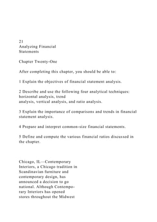 21
Analyzing Financial
Statements
Chapter Twenty-One
After completing this chapter, you should be able to:
1 Explain the objectives of financial statement analysis.
2 Describe and use the following four analytical techniques:
horizontal analysis, trend
analysis, vertical analysis, and ratio analysis.
3 Explain the importance of comparisons and trends in financial
statement analysis.
4 Prepare and interpret common-size financial statements.
5 Define and compute the various financial ratios discussed in
the chapter.
Chicago, IL—Contemporary
Interiors, a Chicago tradition in
Scandinavian furniture and
contemporary design, has
announced a decision to go
national. Although Contempo-
rary Interiors has opened
stores throughout the Midwest
 
