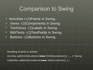 Comparison to Swing Activities i-(J)Frame in Swing. Views -(J)Components in Swing. TextViews -(J)Labels in Swing. EditTexts -(J)TextFields in Swing. Buttons -(J)Buttons in Swing. Handling Events is similar: myView.setOnClickListener( new  OnClickListener(){ ... // Swing  myButton.addActionListener( new  ActionListener() {...  
