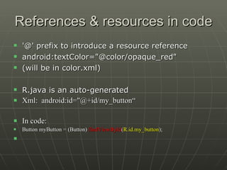 References & resources in code '@' prefix to introduce a resource reference android:textColor="@color/opaque_red"  (will be in color.xml) R.java is an auto-generated  Xml:  android:id="@+id/my_button“ In code: Button myButton = (Button)  findViewById ( R.id.my_button );   