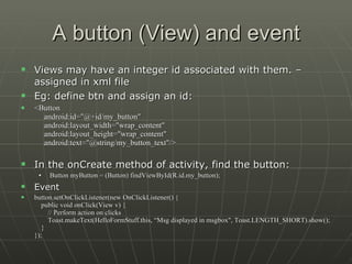 A button (View) and event Views may have an integer id associated with them. –assigned in xml file Eg: define btn and assign an id: <Button      android:id="@+id/my_button"      android:layout_width="wrap_content"      android:layout_height="wrap_content"      android:text="@string/my_button_text"/> In the onCreate method of activity, find the button: Button myButton = (Button) findViewById(R.id.my_button);   Event button.setOnClickListener(new OnClickListener() {     public void onClick(View v) {         // Perform action on clicks         Toast.makeText(HelloFormStuff.this, “Msg displayed in msgbox", Toast.LENGTH_SHORT).show();     } });  