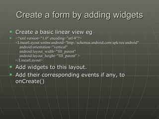 Create a form by adding widgets Create a basic linear view eg <?xml version="1.0" encoding="utf-8"?> <LinearLayout xmlns:android="http://schemas.android.com/apk/res/android"     android:orientation="vertical"     android:layout_width="fill_parent"     android:layout_height="fill_parent" > </LinearLayout>  Add widgets to this layout.  Add their corresponding events if any, to onCreate() 