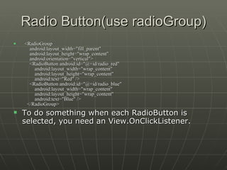Radio Button(use radioGroup)    <RadioGroup       android:layout_width="fill_parent"       android:layout_height="wrap_content"       android:orientation="vertical">       <RadioButton android:id="@+id/radio_red"           android:layout_width="wrap_content"           android:layout_height="wrap_content"           android:text="Red" />       <RadioButton android:id="@+id/radio_blue"           android:layout_width="wrap_content"           android:layout_height="wrap_content"           android:text="Blue" />     </RadioGroup>  To do something when each RadioButton is selected, you need an View.OnClickListener. 