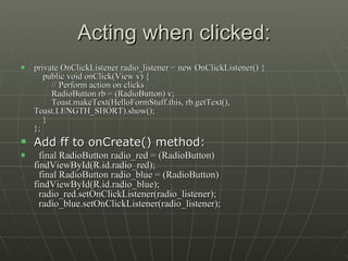 Acting when clicked: private OnClickListener radio_listener = new OnClickListener() {     public void onClick(View v) {         // Perform action on clicks         RadioButton rb = (RadioButton) v;         Toast.makeText(HelloFormStuff.this, rb.getText(), Toast.LENGTH_SHORT).show();     } };  Add ff to onCreate() method:    final RadioButton radio_red = (RadioButton) findViewById(R.id.radio_red);   final RadioButton radio_blue = (RadioButton) findViewById(R.id.radio_blue);   radio_red.setOnClickListener(radio_listener);   radio_blue.setOnClickListener(radio_listener);  