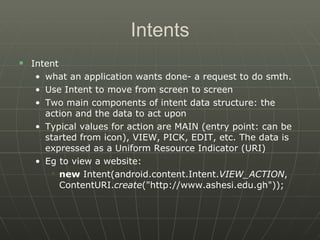 Intents Intent what an application wants done- a request to do smth.  Use Intent to move from screen to screen  Two main components of intent data structure: the action and the data to act upon  Typical values for action are MAIN (entry point: can be started from icon), VIEW, PICK, EDIT, etc. The data is expressed as a Uniform Resource Indicator (URI)  Eg to view a website: new  Intent(android.content.Intent. VIEW_ACTION , ContentURI. create ("http://www.ashesi.edu.gh"));  