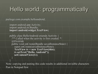 Hello world: programmatically package com.example.helloandroid; import android.app.Activity; import android.os.Bundle; import android.widget.TextView; public class HelloAndroid extends Activity {    /** Called when the activity is first created. */    @Override    public void onCreate(Bundle savedInstanceState) {        super.onCreate(savedInstanceState);         TextView tv = new TextView(this);        tv.setText("Hello, Android");        setContentView(tv);    } } Note: copying and pasting this code results in additional invisible characters  Past in Notepad first 