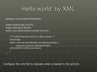 Hello world: by XML package com.example.helloandroid; import android.app.Activity; import android.os.Bundle; public class HelloAndroid extends Activity {  /** Called when the activity is first created. */  @Override  public void onCreate(Bundle savedInstanceState) { super.onCreate(savedInstanceState);  setContentView(R.layout.main);  } } Configure the xml file to indicate what is loaded in the activity 