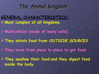 The Animal Kingdom

GENERAL CHARACTERISTICS:
 Most complex of all kingdoms

 Multicellular (made of many cells)

 They obtain food from OUTSIDE SOURCES

 They move from place to place to get food

 They swallow their food and they digest food
  inside the body.
 
