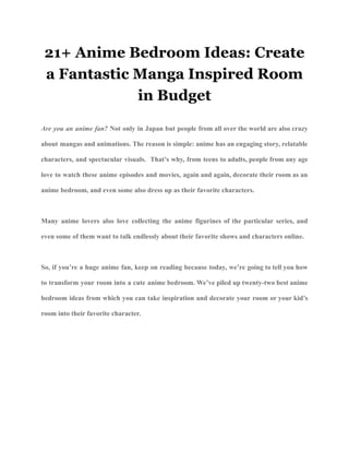 21+ Anime Bedroom Ideas: Create
a Fantastic Manga Inspired Room
in Budget
Are you an anime fan? Not only in Japan but people from all over the world are also crazy
about mangas and animations. The reason is simple: anime has an engaging story, relatable
characters, and spectacular visuals. That’s why, from teens to adults, people from any age
love to watch these anime episodes and movies, again and again, decorate their room as an
anime bedroom, and even some also dress up as their favorite characters.
Many anime lovers also love collecting the anime figurines of the particular series, and
even some of them want to talk endlessly about their favorite shows and characters online.
So, if you’re a huge anime fan, keep on reading because today, we’re going to tell you how
to transform your room into a cute anime bedroom. We’ve piled up twenty-two best anime
bedroom ideas from which you can take inspiration and decorate your room or your kid’s
room into their favorite character.
 