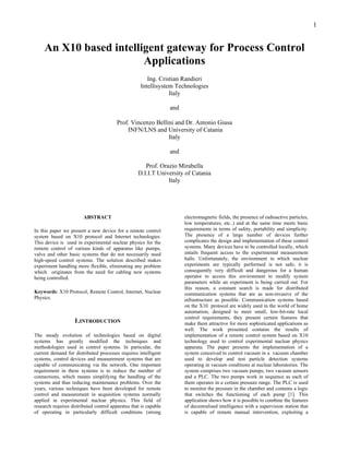 1
An X10 based intelligent gateway for Process Control
Applications
Ing. Cristian Randieri
Intellisystem Technologies
Italy
and
Prof. Vincenzo Bellini and Dr. Antonio Giusa
INFN/LNS and University of Catania
Italy
and
Prof. Orazio Mirabella
D.I.I.T University of Catania
Italy
ABSTRACT
In this paper we present a new device for a remote control
system based on X10 protocol and Internet technologies.
This device is used in experimental nuclear physics for the
remote control of various kinds of apparatus like pumps,
valve and other basic systems that do not necessarily need
high-speed control systems. The solution described makes
experiment handling more flexible, eliminating any problem
which originates from the need for cabling new systems
being controlled.
Keywords: X10 Protocol, Remote Control, Internet, Nuclear
Physics.
1.INTRODUCTION
The steady evolution of technologies based on digital
systems has greatly modified the techniques and
methodologies used in control systems. In particular, the
current demand for distributed processes requires intelligent
systems, control devices and measurement systems that are
capable of communicating via the network. One important
requirement in these systems is to reduce the number of
connections, which means simplifying the handling of the
systems and thus reducing maintenance problems. Over the
years, various techniques have been developed for remote
control and measurement in acquisition systems normally
applied in experimental nuclear physics. This field of
research requires distributed control apparatus that is capable
of operating in particularly difficult conditions (strong
electromagnetic fields, the presence of radioactive particles,
low temperatures, etc..) and at the same time meets basic
requirements in terms of safety, portability and simplicity.
The presence of a large number of devices further
complicates the design and implementation of these control
systems. Many devices have to be controlled locally, which
entails frequent access to the experimental measurement
halls. Unfortunately, the environment in which nuclear
experiments are typically performed is not safe; it is
consequently very difficult and dangerous for a human
operator to access this environment to modify system
parameters while an experiment is being carried out. For
this reason, a constant search is made for distributed
communication systems that are as non-invasive of the
infrastructure as possible. Communication systems based
on the X10 protocol are widely used in the world of home
automation; designed to meet small, low-bit-rate local
control requirements, they present certain features that
make them attractive for more sophisticated applications as
well. The work presented contains the results of
implementation of a remote control system based on X10
technology used to control experimental nuclear physics
apparata. The paper presents the implementation of a
system conceived to control vacuum in a vacuum chamber
used to develop and test particle detection systems
operating in vacuum conditions at nuclear laboratories. The
system comprises two vacuum pumps, two vacuum sensors
and a PLC. The two pumps work in sequence as each of
them operates in a certain pressure range. The PLC is used
to monitor the pressure in the chamber and contains a logic
that switches the functioning of each pump [1]. This
application shows how it is possible to combine the features
of decentralised intelligence with a supervision station that
is capable of remote manual intervention, exploiting a
 