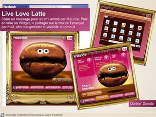 Live Love Latte Créer un message pour un ami animé par Maurice. Puis en faire un Widget, le partager sur le mur ou l’envoyer par mail. Afin d’augmenter la visibilité du produit. Dunkin’ Donuts 