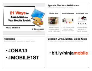 Agenda: The Next 60 Minutes
Here’s what we’re aiming to do today...

21 Ways to

Mobile Gear

Multimedia Apps

More Tips & Tools

A look at some
tools for making
mobile multimedia

A tour through handy
apps for telling
stories in fresh ways

Some additional
resources for
mobile reporting

Awesome-ize
Your Mobile Toolkit
#ONA13 #Mobile1st

by @jeremycaplan
1

Hashtags

2

Session Links, Slides, Video Clips

Share tips, apps or examples of apps in action

To follow-up on anything, visit our public Google Doc

‣#ONA13
‣#MOBILE1ST

‣bit.ly/ninjamobile

3

4

 