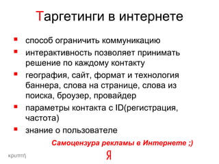 Таргетинги в интернете
    способ ограничить коммуникацию
    интерактивность позволяет принимать
     решение по каждому контакту
    география, сайт, формат и технология
     баннера, слова на странице, слова из
     поиска, броузер, провайдер
    параметры контакта c ID(регистрация,
     частота)
    знание о пользователе
           Самоцензура рекламы в Интернете ;)
κρυπτή
 