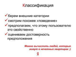 Классификация

берем внешние категории
смотрим похожее «поведение»
предполагаем, что этому пользователю
 это свойственно
оцениваем достоверность
 предположения

           Можно вычислить людей, которые
              живут в нечетных квартирах ;)
 