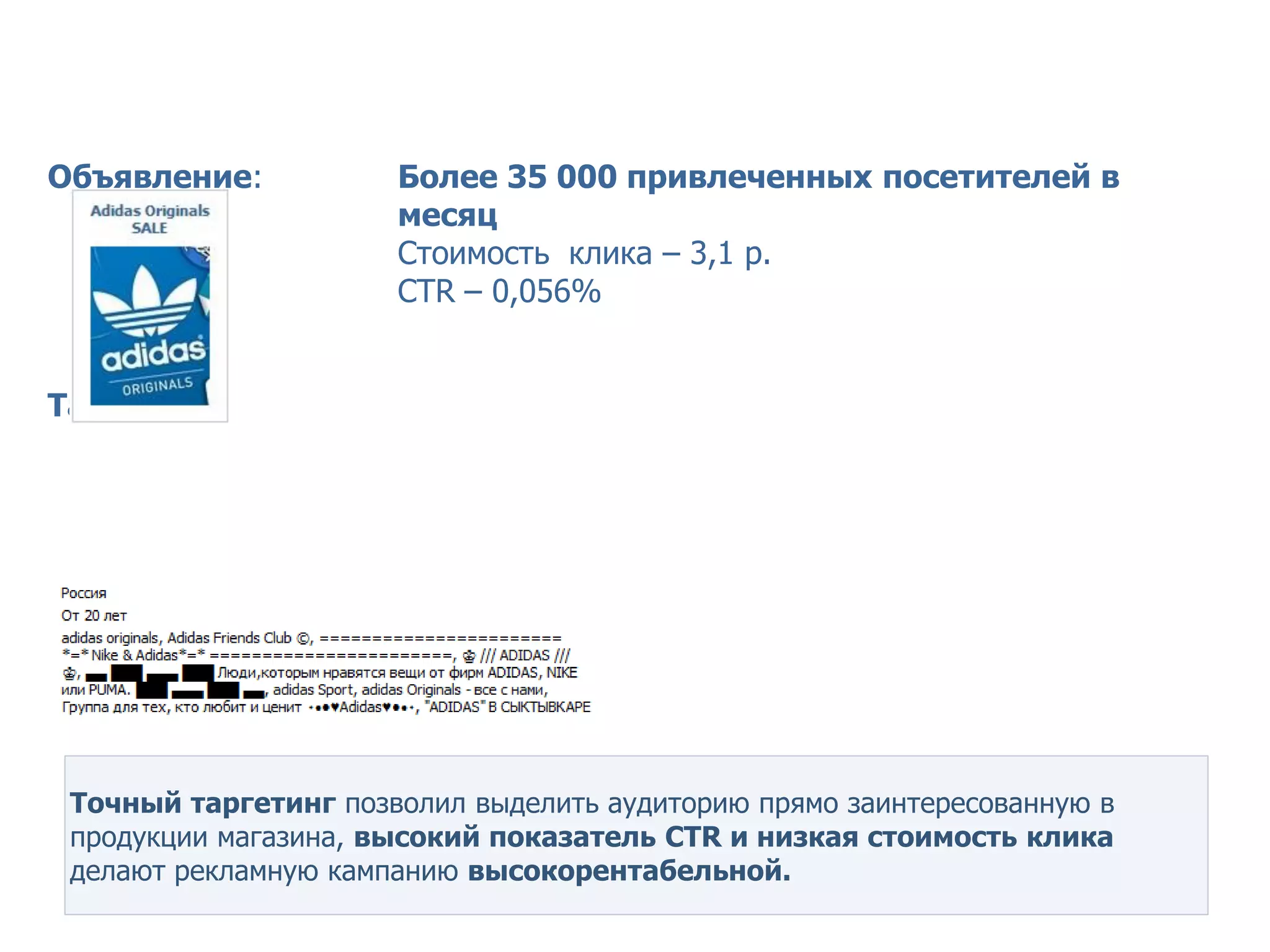 Кейс Wildberries – точный таргетинг


Объявление:           Более 35 000 привлеченных посетителей в
                      месяц
                      Стоимость клика – 3,1 р.
                      СТR – 0,056%


Таргетинг:




 Точный таргетинг позволил выделить аудиторию прямо заинтересованную в
 продукции магазина, высокий показатель СТR и низкая стоимость клика
 делают рекламную кампанию высокорентабельной.
 