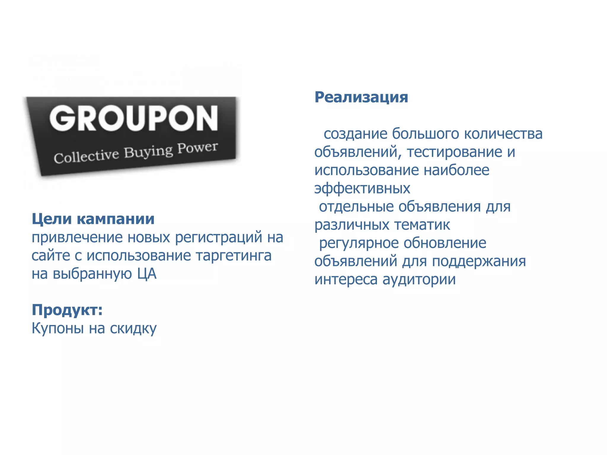 Кейс GROUPON – сервис коллективных покупок



                                   Реализация

                                     создание большого количества
                                   объявлений, тестирование и
                                   использование наиболее
                                   эффективных
                                    отдельные объявления для
Цели кампании                      различных тематик
привлечение новых регистраций на    регулярное обновление
сайте с использование таргетинга   объявлений для поддержания
на выбранную ЦА                    интереса аудитории

Продукт:
Купоны на скидку
 