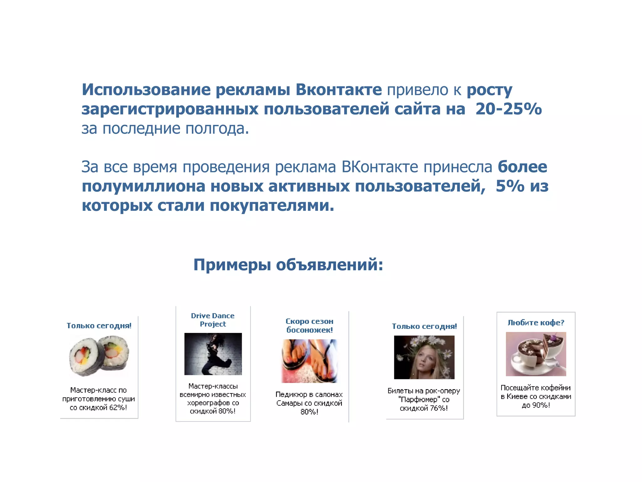 GROUPON – сервис коллективных покупок


  Использование рекламы Вконтакте привело к росту
  зарегистрированных пользователей сайта на 20-25%
  за последние полгода.

  За все время проведения реклама ВКонтакте принесла более
  полумиллиона новых активных пользователей, 5% из
  которых стали покупателями.


               Примеры объявлений:
 