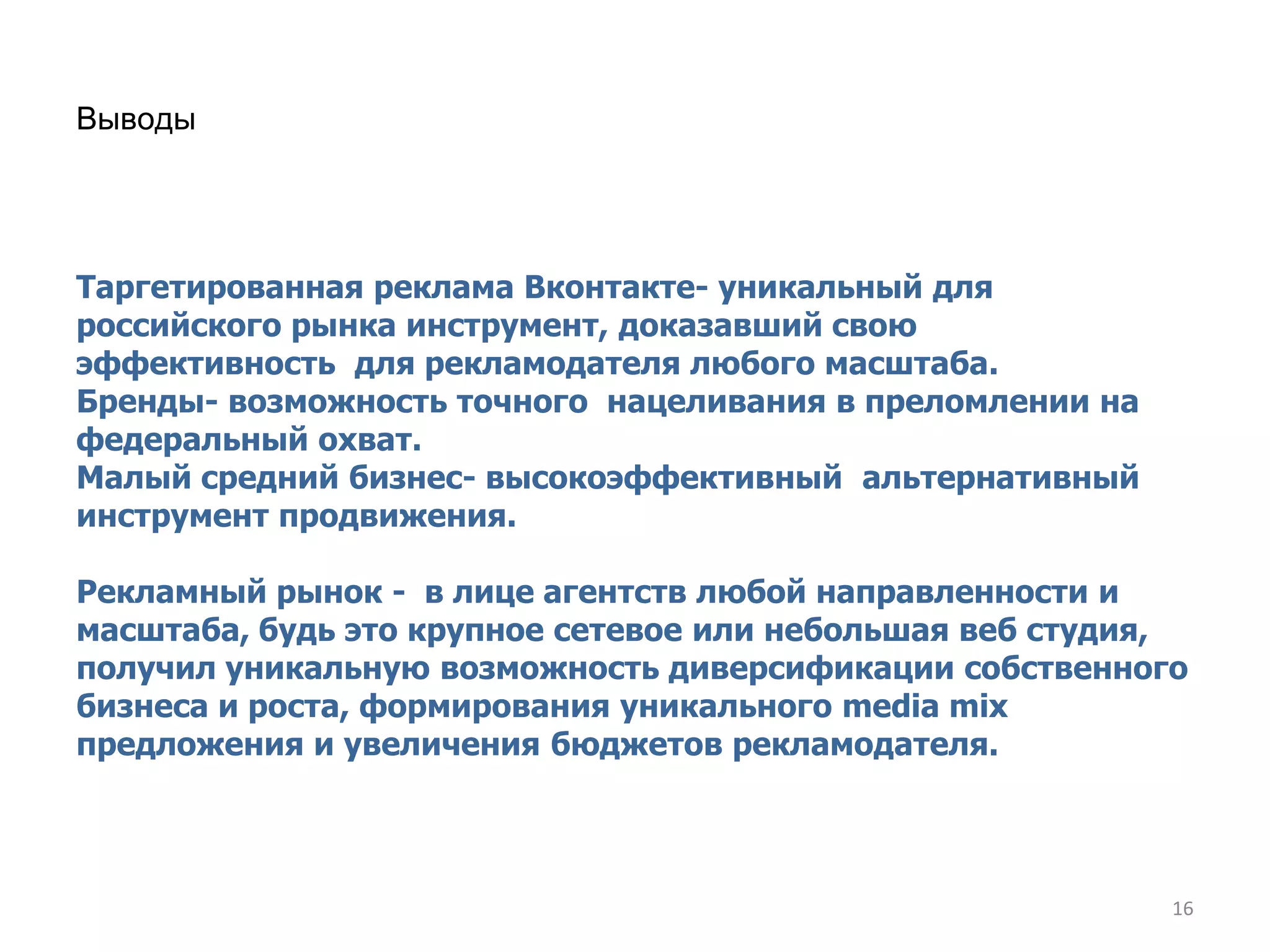Выводы




Таргетированная реклама Вконтакте- уникальный для
российского рынка инструмент, доказавший свою
эффективность для рекламодателя любого масштаба.
Бренды- возможность точного нацеливания в преломлении на
федеральный охват.
Малый средний бизнес- высокоэффективный альтернативный
инструмент продвижения.

Рекламный рынок - в лице агентств любой направленности и
масштаба, будь это крупное сетевое или небольшая веб студия,
получил уникальную возможность диверсификации собственного
бизнеса и роста, формирования уникального media mix
предложения и увеличения бюджетов рекламодателя.




                                                           16
 