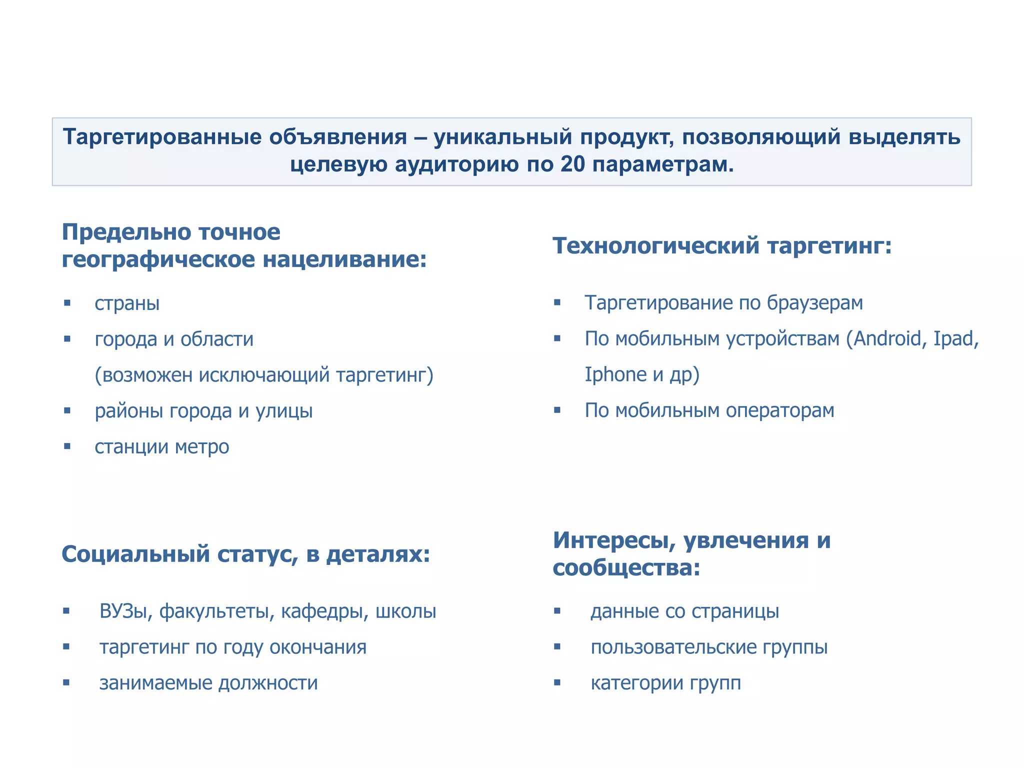 Точный таргетинг - главный принцип рекламы ВКонтакте


Таргетированные объявления – уникальный продукт, позволяющий выделять
                  целевую аудиторию по 20 параметрам.


Предельно точное
                                       Технологический таргетинг:
географическое нацеливание:
   страны                                Таргетирование по браузерам
   города и области                      По мобильным устройствам (Android, Ipad,
    (возможен исключающий таргетинг)       Iphone и др)
   районы города и улицы                 По мобильным операторам
   станции метро



                                       Интересы, увлечения и
Социальный статус, в деталях:
                                       сообщества:
   ВУЗы, факультеты, кафедры, школы      данные со страницы
   таргетинг по году окончания           пользовательские группы
   занимаемые должности                  категории групп
 