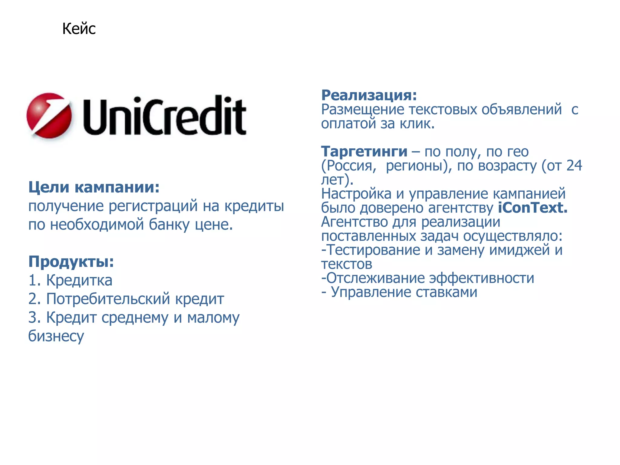 Кейс UniCredit Bank история успеха ВКонтакте



                                   Реализация:
                                   Размещение текстовых объявлений с
                                   оплатой за клик.
                                   Таргетинги – по полу, по гео
                                   (Россия, регионы), по возрасту (от 24
                                   лет).
Цели кампании:                     Настройка и управление кампанией
получение регистраций на кредиты   было доверено агентству iConText.
по необходимой банку цене.         Агентство для реализации
                                   поставленных задач осуществляло:
                                   -Тестирование и замену имиджей и
Продукты:                          текстов
1. Кредитка                        -Отслеживание эффективности
2. Потребительский кредит          - Управление ставками
3. Кредит среднему и малому
бизнесу
 