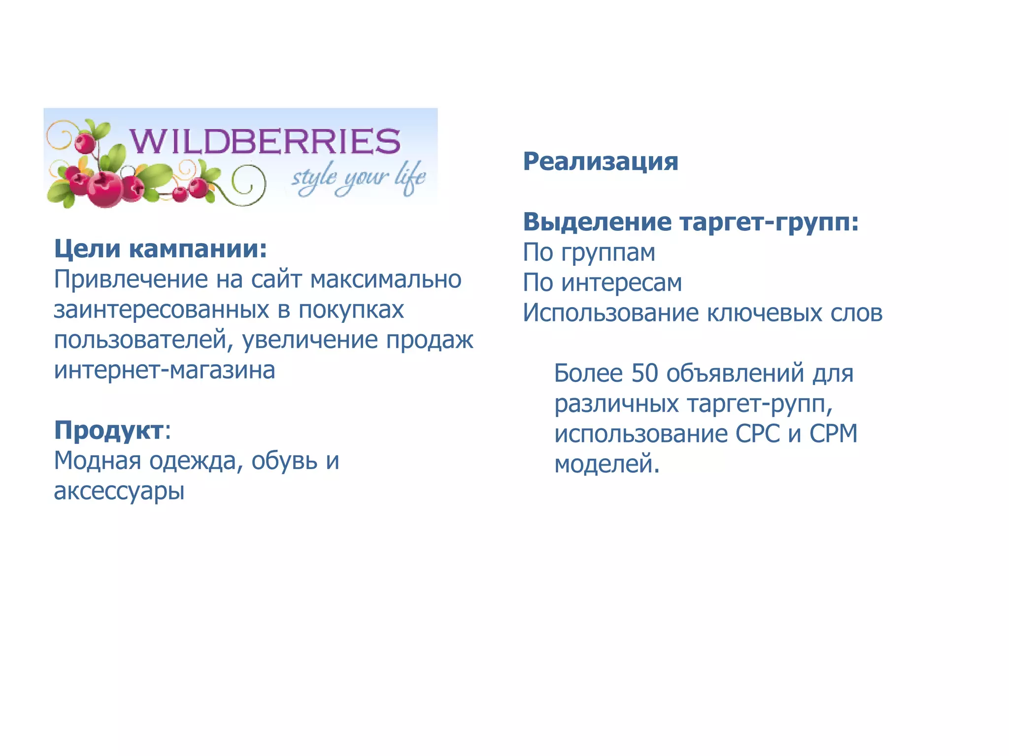 Кейс Wildberries – точный таргетинг



                                   Реализация

                                   Выделение таргет-групп:
Цели кампании:                     По группам
Привлечение на сайт максимально    По интересам
заинтересованных в покупках        Использование ключевых слов
пользователей, увеличение продаж
интернет-магазина                    Более 50 объявлений для
                                     различных таргет-рупп,
Продукт:                             использование СРС и СРМ
Модная одежда, обувь и               моделей.
аксессуары
 