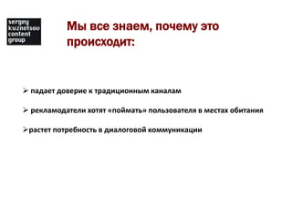 Мы все знаем, почему это
           происходит:


 падает доверие к традиционным каналам

 рекламодатели хотят «поймать» пользователя в местах обитания

растет потребность в диалоговой коммуникации
 