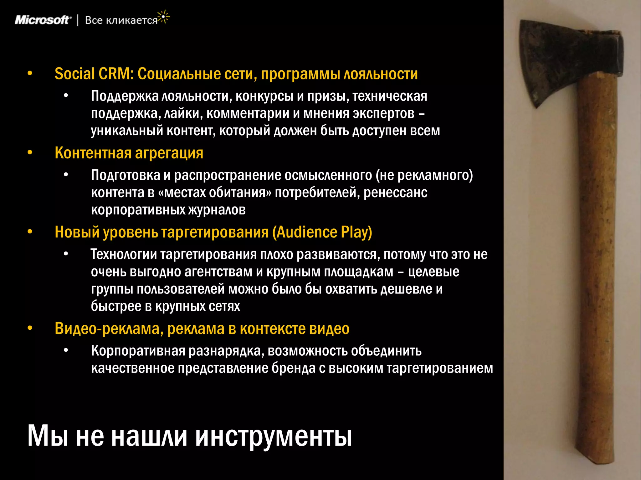 •   Social CRM: Социальные сети, программы лояльности
     •   Поддержка лояльности, конкурсы и призы, техническая
         поддержка, лайки, комментарии и мнения экспертов –
         уникальный контент, который должен быть доступен всем
•   Контентная агрегация
     •   Подготовка и распространение осмысленного (не рекламного)
         контента в «местах обитания» потребителей, ренессанс
         корпоративных журналов
•   Новый уровень таргетирования (Audience Play)
     •   Технологии таргетирования плохо развиваются, потому что это не
         очень выгодно агентствам и крупным площадкам – целевые
         группы пользователей можно было бы охватить дешевле и
         быстрее в крупных сетях
•   Видео-реклама, реклама в контексте видео
     •   Корпоративная разнарядка, возможность объединить
         качественное представление бренда с высоким таргетированием



Мы не нашли инструменты
 