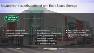 Confidential & Proprietary
Цели
● Повысить вовлечение
пользователей и продажи
складских площадей
Подход
● Использовали
Модификаторы объявлений
по гео, устройствам и
ключевым словам
● Тестировали на разных
сегментах аудитории
Results
● Рост общего CTR на 32%
● Рост CTR в группе на
приоритетную аудиторию
113%
Модификаторы объявлений для ExtraSpace Storage
Частные склады в США
 