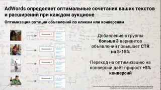 Confidential & Proprietary
Proprietary + Confidential
AdWords определяет оптимальные сочетания ваших текстов
и расширений при каждом аукционе
Оптимизация ротации объявлений по кликам или конверсиям
Добавление в группы
больше 3 вариантов
объявлений повышает CTR
на 5-15%
Переход на оптимизацию на
конверсии даёт прирост +5%
конверсий
* This is for illustrative purposes only, and serving & extensions will vary by client, business type among
other factors, and Google cannot guarantee any serving behavior or uplift.
 