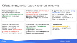 Confidential & ProprietarySource: Lorem ipsum dolor sit amet, consectetur adipiscing elit. Duis non erat semProprietary & Confidential
Объявление, по которому хочется кликнуть
Тестируйте разные
варианты заголовков и
текстов, добавляйте по 3-5
объявлений в каждую
группу.
Отталкивайтесь от ключевых
слов и контекста
пользователей. Используйте
Динамическую вставку и
Модификаторы объявлений
В группах объявлений с бренд
запросами могут лучше
работать более короткие
заголовки и тексты.
Добавляйте “официальный
сайт” и значки ® и ™
Добавляйте все возможные и
релевантные Расширения
объявлений.
Переводите ротацию
объявлений на Оптимизацию
(клики или конверсии)
Пишите законченные
фразы. Не стремитесь
всегда полностью
использовать допустимое
количество символов.
*помните про широкие буквы
Тестируйте и
экспериментируйте с
текстами и настройками
кампаний
Конфиденциально. Собственность
компании Google.
 