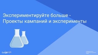 Confidential & Proprietary
Конфиденциально.
Собственность компании
Google.
Конфиденциально.
Собственность компании
Google.
Конфиденциально.
Собственность компании
Google.
Экспериментируйте больше -
Проекты кампаний и эксперименты
 
