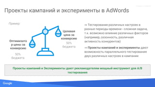Source: Lorem ipsum dolor sit amet, consectetur adipiscing elit. Duis non erat sem
Proprietary + Confidential
Проекты кампаний и эксперименты в AdWords
Проекты кампаний и Эксперименты дают рекламодателям мощный инструмент для A/B
тестирования
Целевая
цена за
конверсию
Оптимизато
р цены за
конверсию
⇒ Тестирование различных настроек в
разные периоды времени - сложная задача,
т.к. возможно влияние различных факторов
(например, сезонность, различная
активность конкурентов)
⇒ Проекты кампаний и эксперименты дают
возможность параллельного тестирования
двух различных настроек в кампании
50%
бюджета
50%
бюджета
Пример:
 