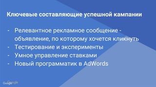 Confidential & Proprietary
Proprietary + Confidential
Ключевые составляющие успешной кампании
- Релевантное рекламное сообщение -
объявление, по которому хочется кликнуть
- Тестирование и эксперименты
- Умное управление ставками
- Новый программатик в AdWords
 
