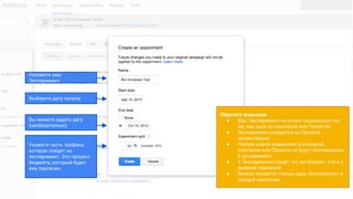Назовите ваш
Эксперимент
Выберите дату начала
Вы можете задать дату
(необязательно)
Укажите часть трафика,
которая пойдет на
эксперимент. Это процент
бюджета, который будет
ему присвоен.
Обратите внимание:
● Ваш Эксперимент не может называться так
же, как одна из кампаний или Проектов
● Эксперимент создается из Проекта
моментально
● Любые новые изменения в исходной
кампании или Проекте не будут скопированы
в эксперимент
● У Эксперимента будет тот же бюджет, что и у
базовой кампании
● Можно провести только один Эксперимент в
каждой кампании
 
