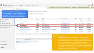 Обратите внимание:
● Если вы проводите Эксперимент, проект все еще
можно изменять, но они не коснутся Эксперимента.
● Экспериментам может понадобиться несколько часов
на запуск в зависимости от размера кампании.
● Как только вы выбираете Эксперимент, бюджет сразу
же начинает разделение. Но если ваши объявления на
рассмотрении, то Эксперимент может не запуститься,
пока они не будут рассмотрены.
Если вы выбрали проведение
Эксперимента, то вас переведут на
вкладку “Все эксперименты”, где
виден статус вашего Эксперимента
 