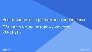Confidential & Proprietary
Конфиденциально.
Собственность компании
Google.
Конфиденциально.
Собственность компании
Google.
Конфиденциально.
Собственность компании
Google.
Всё начинается с рекламного сообщения
Объявление, по которому хочется
кликнуть
 