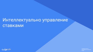 Confidential & Proprietary
Конфиденциально.
Собственность компании
Google.
Конфиденциально.
Собственность компании
Google.
Конфиденциально.
Собственность компании
Google.
Интеллектуально управление
ставками
 