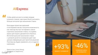 Confidential & Proprietary
Конфиденциально. Собственность
компании Google.
Чтобы добиться роста онлайн-продаж
в разных странах, нам нужно было учитывать
больше сигналов при назначении ставок.
Благодаря проектам кампаний
и экспериментам мы получили возможность
как никогда быстро тестировать новые
стратегии назначения ставок, что крайне
важно для нашего динамичного бизнеса.
Интеллектуальное назначение ставок
с целевой ценой за конверсию дает нам
ценную информацию для принятия решений.
Поэтому мы будем применять его и в других
кампаниях.
Джесси Шен (Jessy Sheng),
менеджер по маркетингу
Конфиденциально. Собственность
компании Google.
“
” +93%прирост конверсий
-46%снижение цены
за конверсию
 