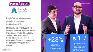 Confidential & Proprietary
Proprietary + ConfidentialProprietary + Confidential
PurpleBricks - британское
онлайн агентство
недвижимости.
Перешли на атрибуцию на
основе данных и управление
ставками, чтобы повысить
эффективность своих
поисковых кампаний и
получать больше конверсий
на высококонкурентном
рынке.
+28%
уровень
конверсии
в 1.7
раз выше
конверсия
мобильных
 