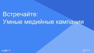 Confidential & Proprietary
Конфиденциально.
Собственность компании
Google.
Конфиденциально.
Собственность компании
Google.
Конфиденциально.
Собственность компании
Google.
Встречайте:
Умные медийные кампании
 